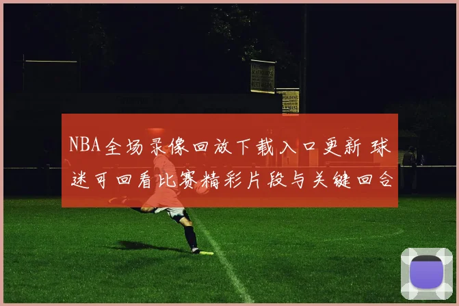 NBA全场录像回放下载入口更新 球迷可回看比赛精彩片段与关键回合