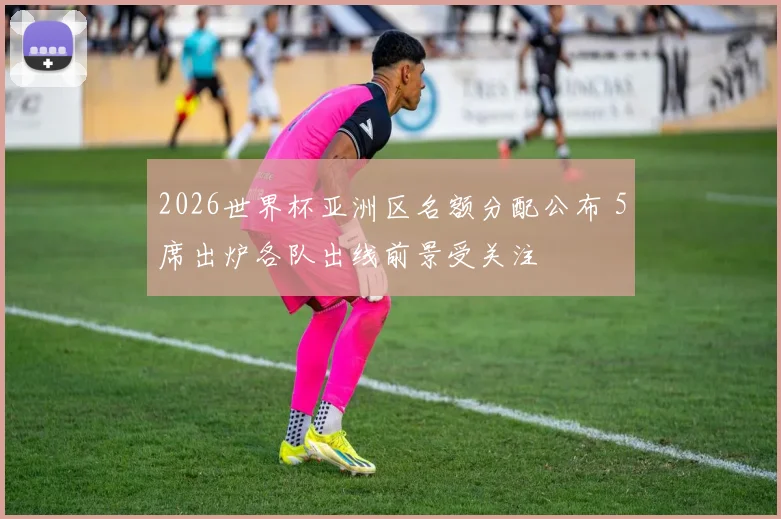 2026世界杯亚洲区名额分配公布 5席出炉各队出线前景受关注