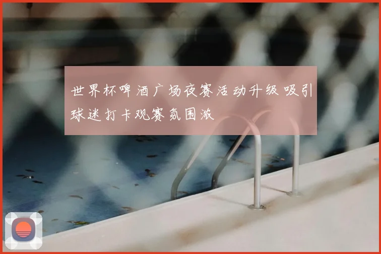 世界杯啤酒广场夜赛活动升级 吸引球迷打卡观赛氛围浓