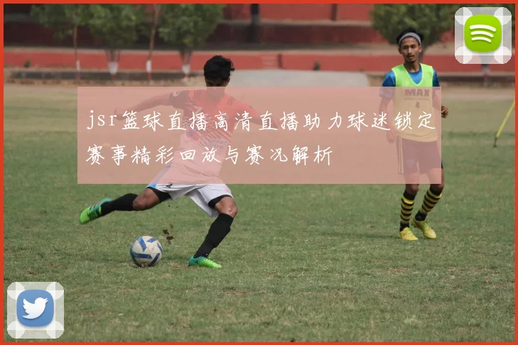 jsr篮球直播高清直播助力球迷锁定赛事精彩回放与赛况解析