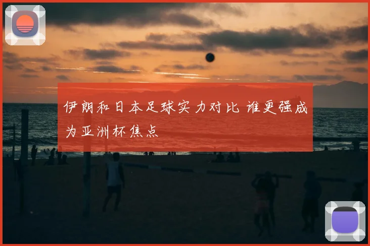 伊朗和日本足球实力对比 谁更强成为亚洲杯焦点