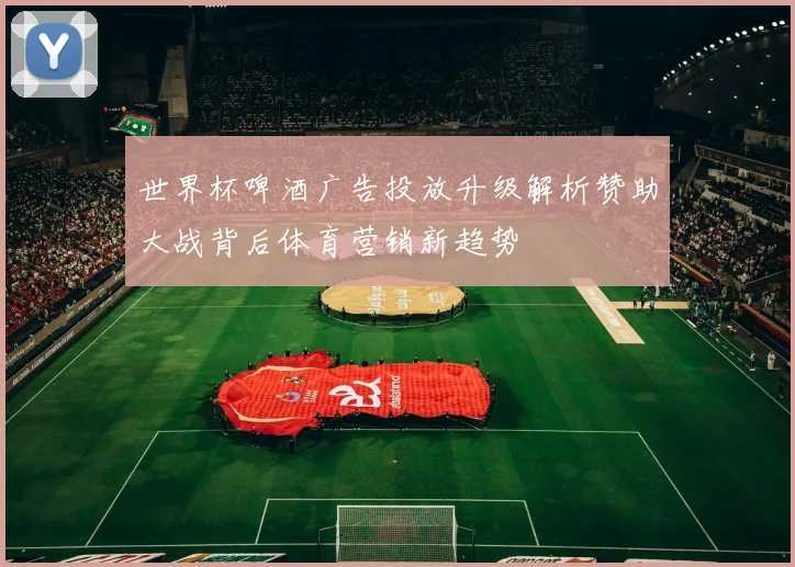 世界杯啤酒广告投放升级解析赞助大战背后体育营销新趋势