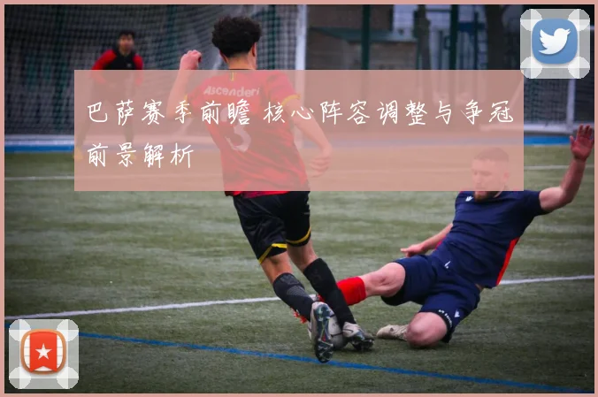 巴萨赛季前瞻 核心阵容调整与争冠前景解析