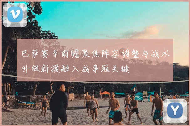 巴萨赛季前瞻聚焦阵容调整与战术升级新援融入成争冠关键