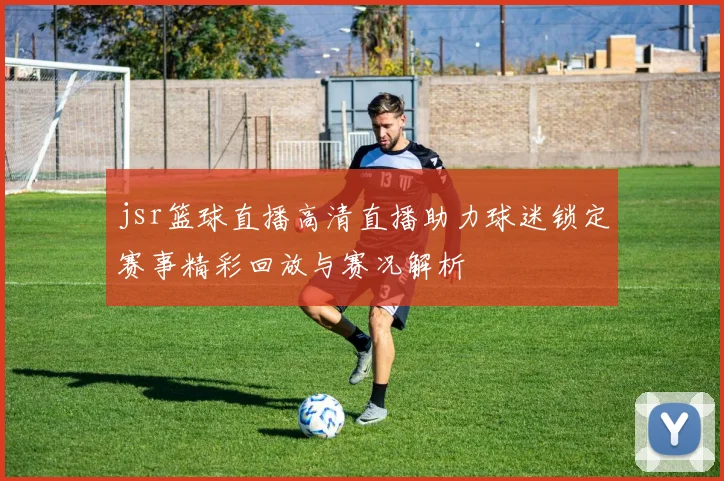 jsr篮球直播高清直播助力球迷锁定赛事精彩回放与赛况解析