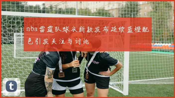 nba雷霆队球衣新款发布延续蓝橙配色引发关注与讨论