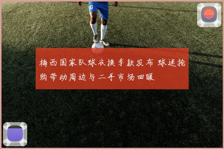 梅西国家队球衣换季款发布 球迷抢购带动周边与二手市场回暖