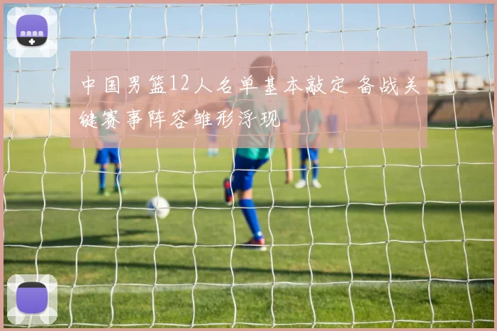 中国男篮12人名单基本敲定 备战关键赛事阵容雏形浮现