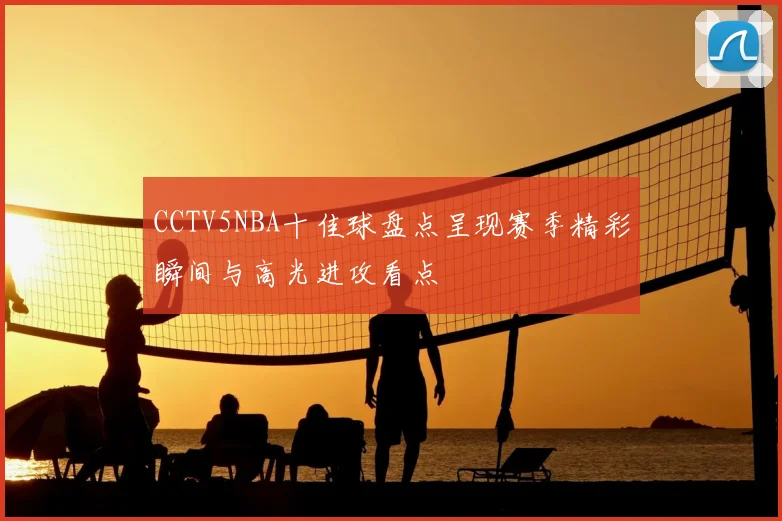 CCTV5NBA十佳球盘点呈现赛季精彩瞬间与高光进攻看点