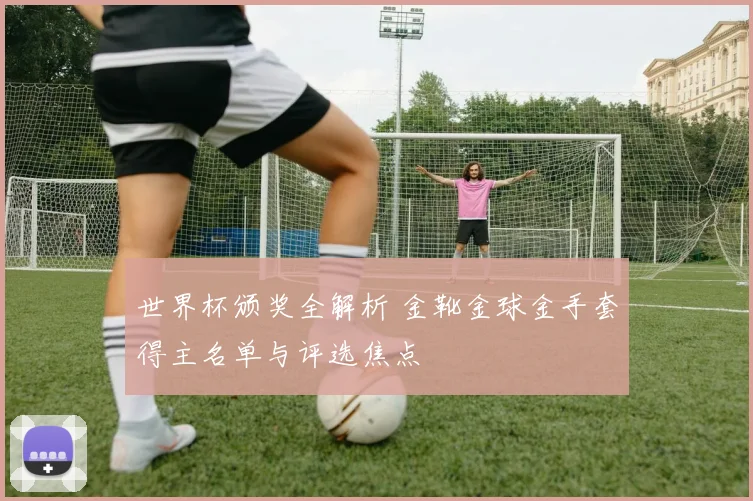 世界杯颁奖全解析 金靴金球金手套得主名单与评选焦点