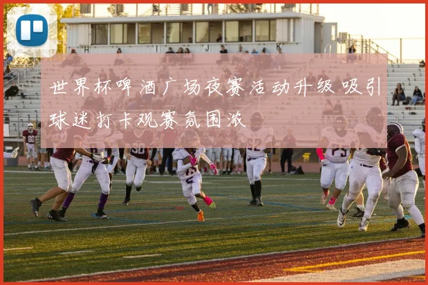 世界杯啤酒广场夜赛活动升级 吸引球迷打卡观赛氛围浓