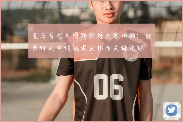 皇马与尤文图斯欧冠决赛回顾：经典对决中的战术变化与关键进球