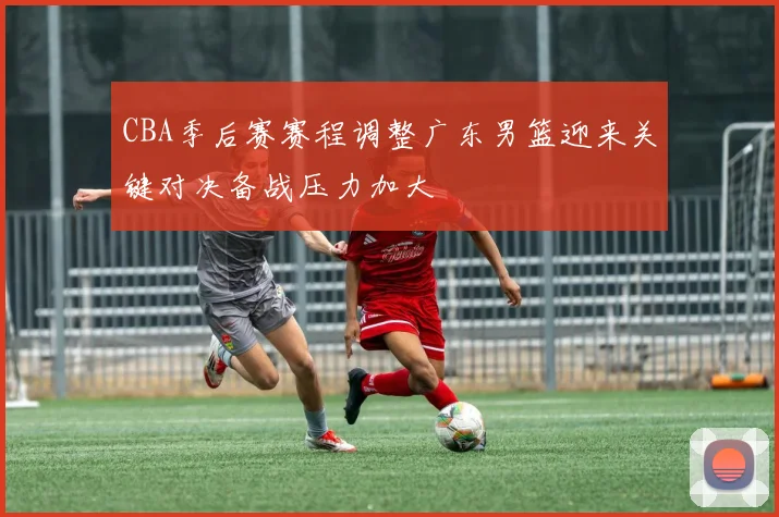 CBA季后赛赛程调整广东男篮迎来关键对决备战压力加大