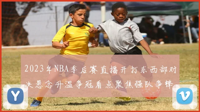 2023年NBA季后赛直播开打东西部对决悬念升温争冠看点聚焦强队争锋