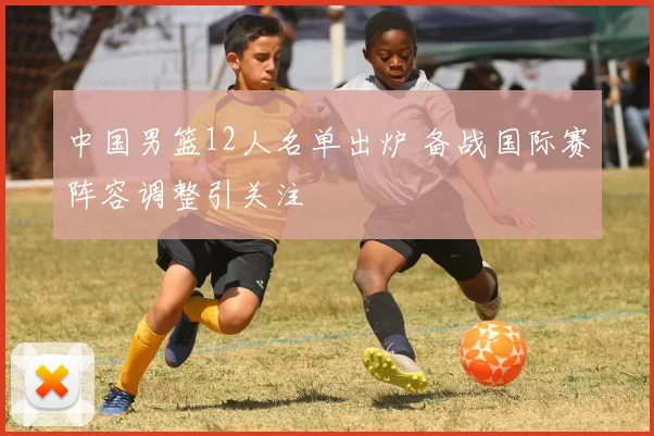 中国男篮12人名单出炉 备战国际赛阵容调整引关注