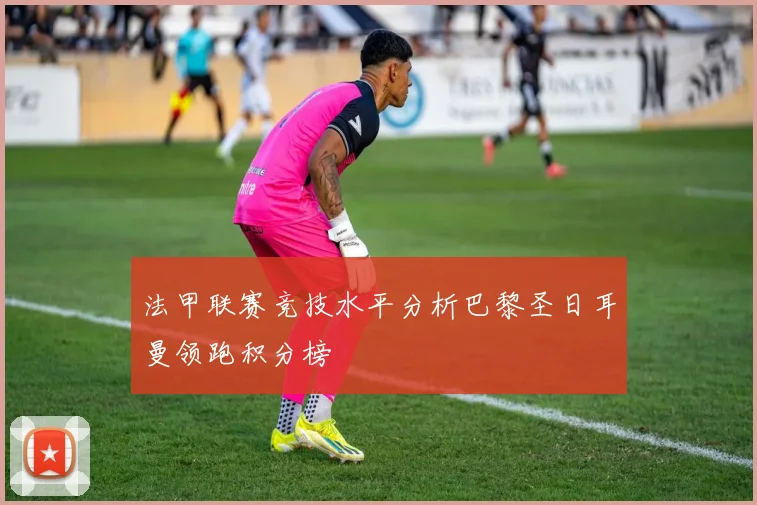 法甲联赛竞技水平分析巴黎圣日耳曼领跑积分榜