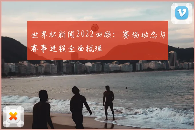 世界杯新闻2022回顾：赛场动态与赛事进程全面梳理