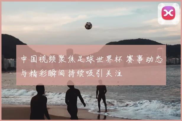 中国视频聚焦足球世界杯 赛事动态与精彩瞬间持续吸引关注
