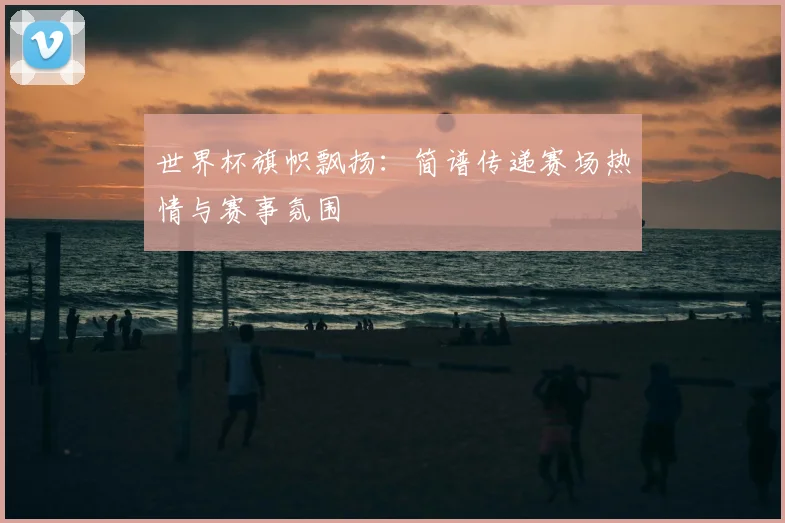 世界杯旗帜飘扬:简谱传递赛场热情与赛事氛围