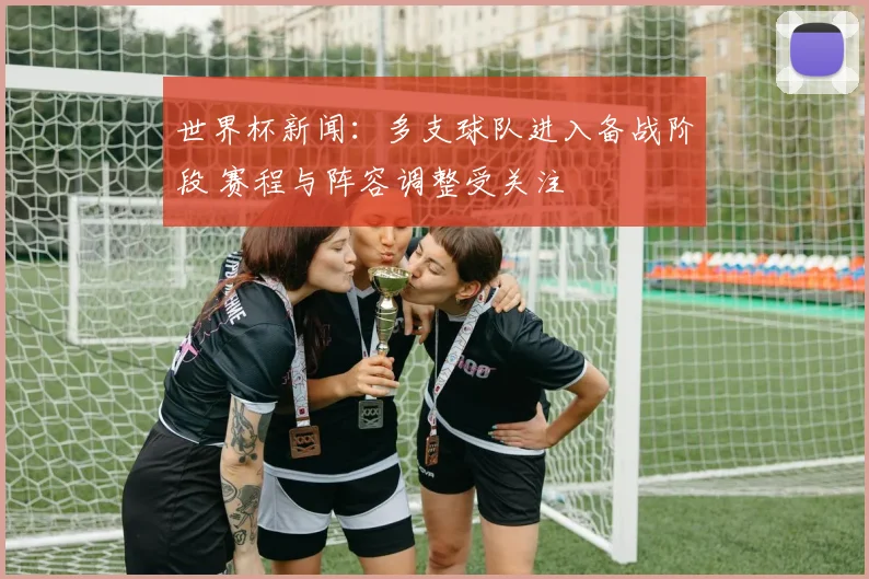世界杯新闻:多支球队进入备战阶段 赛程与阵容调整受关注