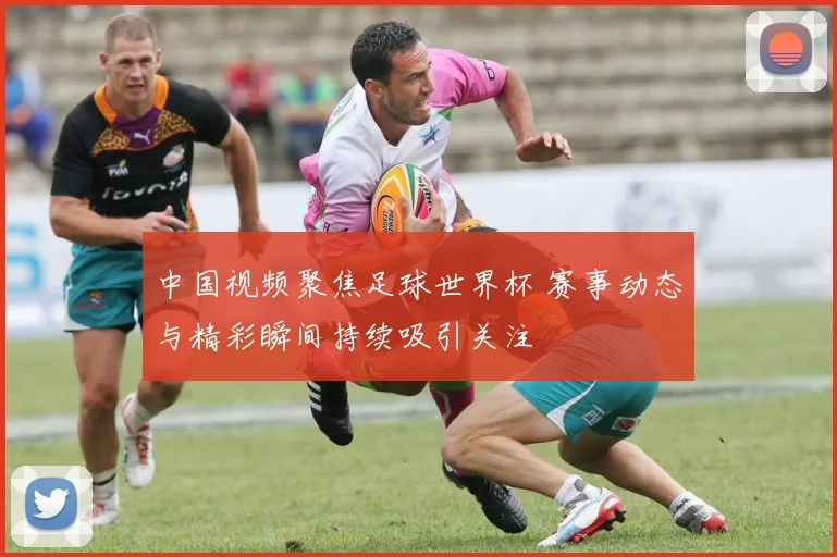 中国视频聚焦足球世界杯 赛事动态与精彩瞬间持续吸引关注